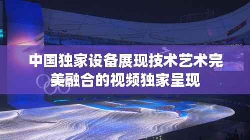 中國獨家設備展現技術藝術完美融合的視頻獨家呈現